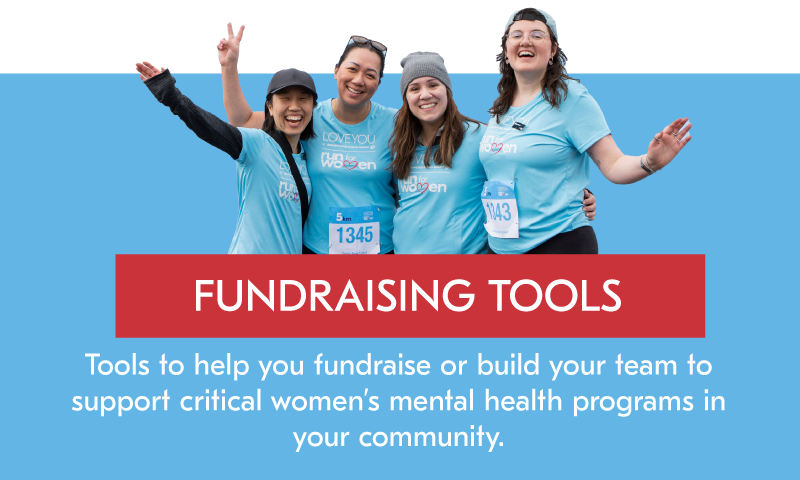 FUNDRAISING TOOLS Tools to help you fundraising or build your team to support critical women's mental health programs in your community.